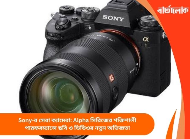 Sony-র সেরা ক্যামেরা: Alpha সিরিজের শক্তিশালী পারফরম্যান্সে ছবি ও ভিডিওর নতুন অভিজ্ঞতা
