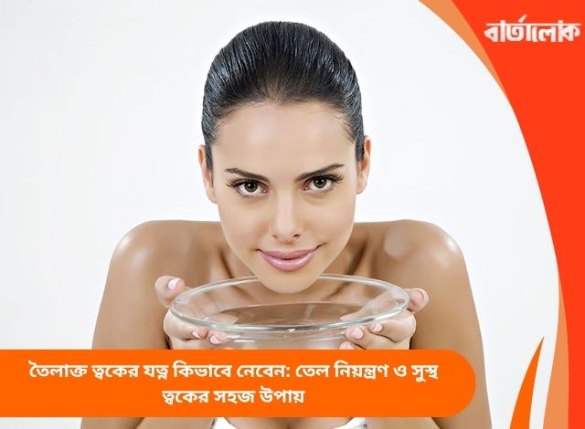 তৈলাক্ত ত্বকের যত্ন কিভাবে নেবেন: তেল নিয়ন্ত্রণ ও সুস্থ ত্বকের সহজ উপায়