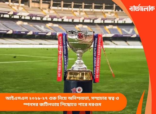 আইএসএল ২০২৬-২৭ শুরু নিয়ে অনিশ্চয়তা, সম্প্রচার স্বত্ব ও স্পনসর জটিলতায় পিছোতে পারে মরশুম