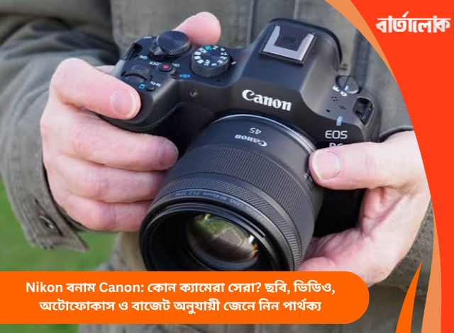 Nikon বনাম Canon: কোন ক্যামেরা সেরা? ছবি, ভিডিও, অটোফোকাস ও বাজেট অনুযায়ী জেনে নিন পার্থক্য