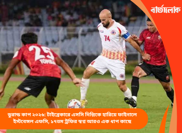 ডুরান্ড কাপ ২০২৬: টাইব্রেকারে এসসি দিল্লিকে হারিয়ে ফাইনালে ইস্টবেঙ্গল এফসি, ১৭তম ট্রফির স্বপ্ন আরও এক ধাপ কাছে