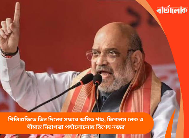 শিলিগুড়িতে তিন দিনের সফরে অমিত শাহ, চিকেনস নেক ও সীমান্ত নিরাপত্তা পর্যালোচনায় বিশেষ নজর
