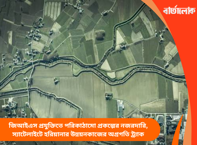 জিআইএস প্রযুক্তিতে পরিকাঠামো প্রকল্পের নজরদারি, স্যাটেলাইটে হরিয়ানার উন্নয়নকাজের অগ্রগতি ট্র্যাক