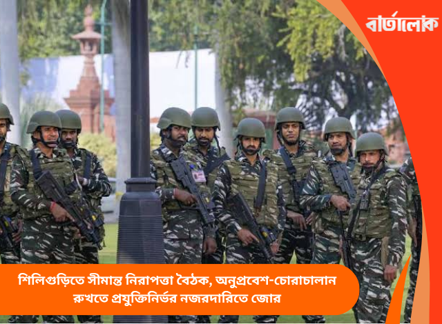 শিলিগুড়িতে সীমান্ত নিরাপত্তা বৈঠক, অনুপ্রবেশ-চোরাচালান রুখতে প্রযুক্তিনির্ভর নজরদারিতে জোর