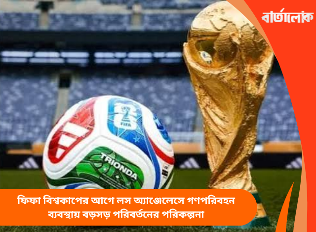 ফিফা বিশ্বকাপের আগে লস অ্যাঞ্জেলেসে গণপরিবহন ব্যবস্থায় বড়সড় পরিবর্তনের পরিকল্পনা
