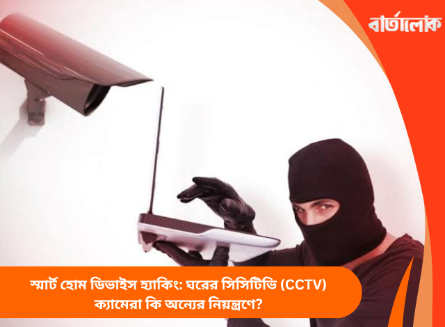 স্মার্ট হোম ডিভাইস হ্যাকিং: ঘরের সিসিটিভি (CCTV) ক্যামেরা কি অন্যের নিয়ন্ত্রণে?