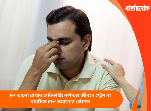 মন ভালো রাখার চাবিকাঠি: কর্মব্যস্ত জীবনে স্ট্রেস বা মানসিক চাপ কমানোর কৌশল