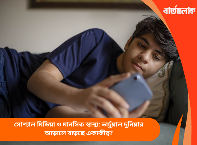 সোশ্যাল মিডিয়া ও মানসিক স্বাস্থ্য: ভার্চুয়াল দুনিয়ার আড়ালে বাড়ছে একাকীত্ব?