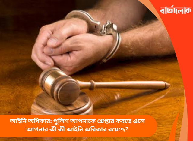 আইনি অধিকার: পুলিশ আপনাকে গ্রেপ্তার করতে এলে আপনার কী কী আইনি অধিকার রয়েছে?