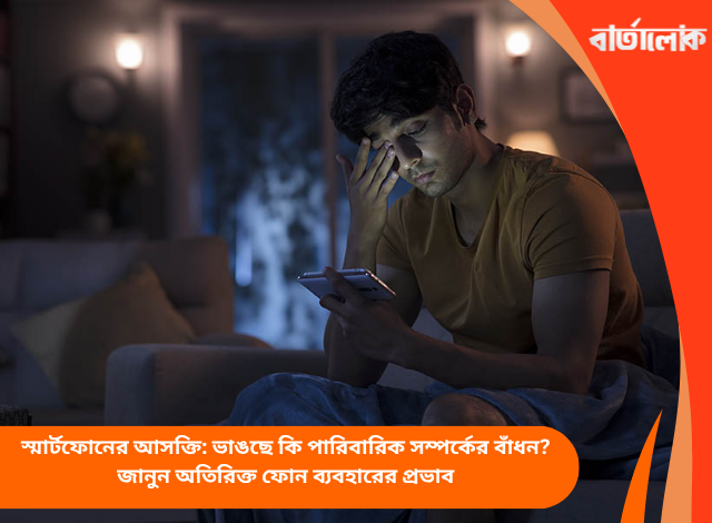 স্মার্টফোনের আসক্তি: ভাঙছে কি পারিবারিক সম্পর্কের বাঁধন? জানুন অতিরিক্ত ফোন ব্যবহারের প্রভাব