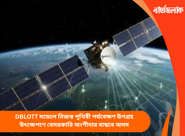 DBLOTT মডেলে নিজস্ব পৃথিবী পর্যবেক্ষণ উপগ্রহ উৎক্ষেপণে বেসরকারি অংশীদার বাছবে অসম