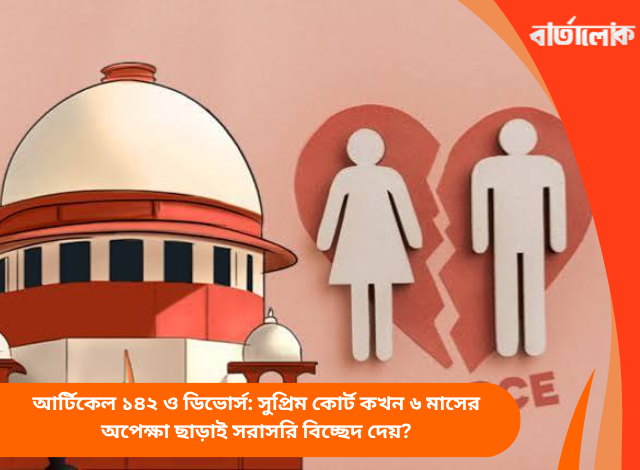 আর্টিকেল ১৪২ ও ডিভোর্স: সুপ্রিম কোর্ট কখন ৬ মাসের অপেক্ষা ছাড়াই সরাসরি বিচ্ছেদ দেয়?