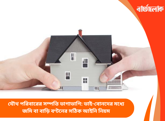 যৌথ পরিবারের সম্পত্তি ভাগাভাগি: ভাই-বোনদের মধ্যে জমি বা বাড়ি বণ্টনের সঠিক আইনি নিয়ম