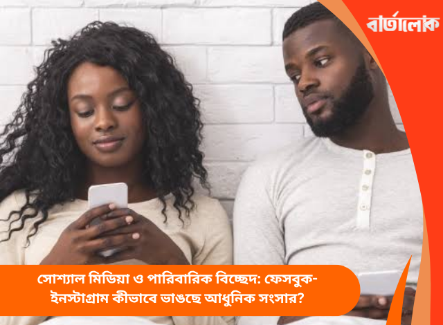সোশ্যাল মিডিয়া ও পারিবারিক বিচ্ছেদ: ফেসবুক-ইনস্টাগ্রাম কীভাবে ভাঙছে আধুনিক সংসার?