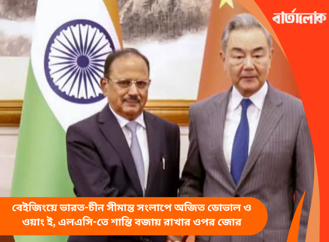 বেইজিংয়ে ভারত-চীন সীমান্ত সংলাপে অজিত ডোভাল ও ওয়াং ই, এলএসি-তে শান্তি বজায় রাখার ওপর জোর