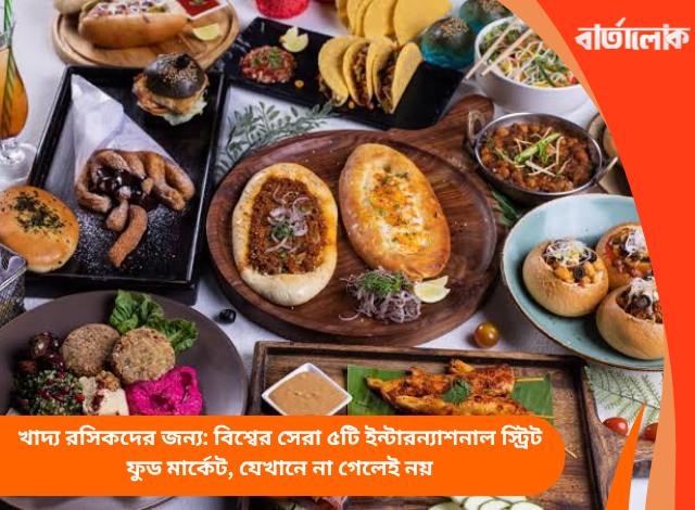 খাদ্য রসিকদের জন্য: বিশ্বের সেরা ৫টি ইন্টারন্যাশনাল স্ট্রিট ফুড মার্কেট, যেখানে না গেলেই নয়