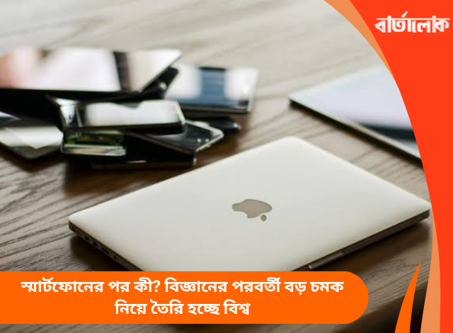 স্মার্টফোনের পর কী? বিজ্ঞানের পরবর্তী বড় চমক নিয়ে তৈরি হচ্ছে বিশ্ব