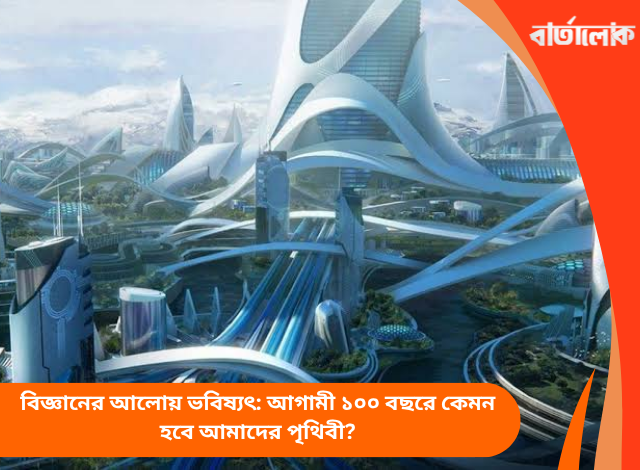 বিজ্ঞানের আলোয় ভবিষ্যৎ: আগামী ১০০ বছরে কেমন হবে আমাদের পৃথিবী?