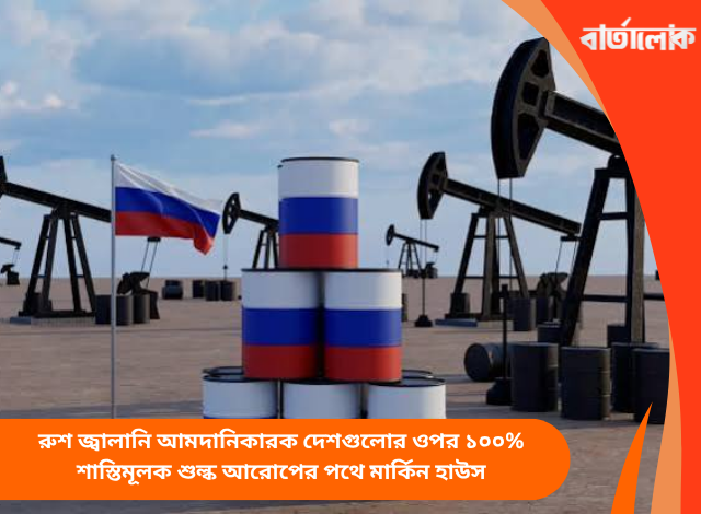 রুশ জ্বালানি আমদানিকারক দেশগুলোর ওপর ১০০% শাস্তিমূলক শুল্ক আরোপের পথে মার্কিন হাউস