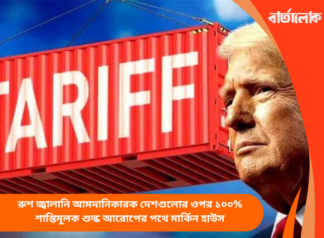 রুশ জ্বালানি আমদানিকারক দেশগুলোর ওপর ১০০% শাস্তিমূলক শুল্ক আরোপের পথে মার্কিন হাউস