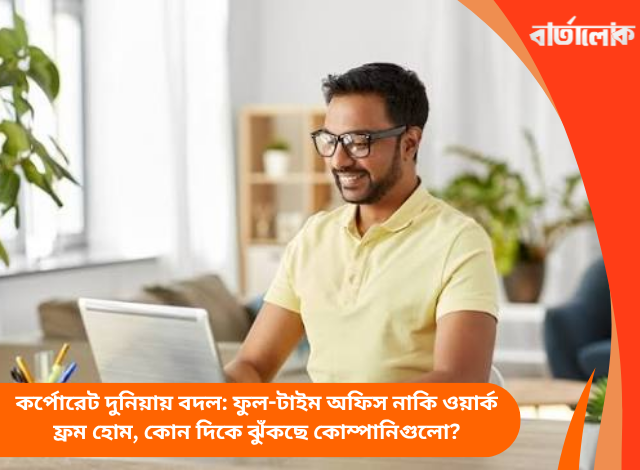কর্পোরেট দুনিয়ায় বদল: ফুল-টাইম অফিস নাকি ওয়ার্ক ফ্রম হোম, কোন দিকে ঝুঁকছে কোম্পানিগুলো?