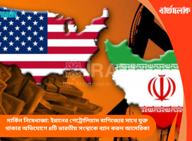 মার্কিন নিষেধাজ্ঞা: ইরানের পেট্রোলিয়াম বাণিজ্যের সাথে যুক্ত থাকার অভিযোগে ৪টি ভারতীয় সংস্থাকে ব্যান করল আমেরিকা