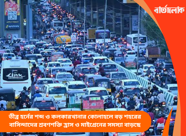 তীব্র হর্নের শব্দ ও কলকারখানার কোলাহলে বড় শহরের বাসিন্দাদের শ্রবণশক্তি হ্রাস ও মাইগ্রেনের সমস্যা বাড়ছে