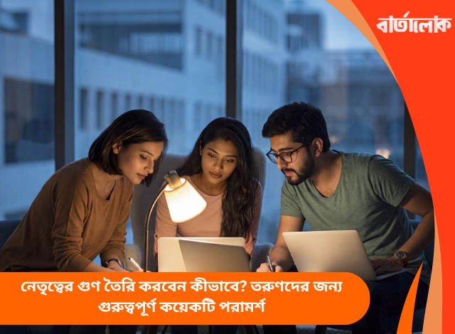 নেতৃত্বের গুণ তৈরি করবেন কীভাবে? তরুণদের জন্য গুরুত্বপূর্ণ কয়েকটি পরামর্শ