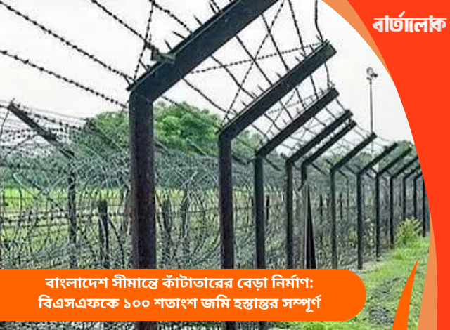 বাংলাদেশ সীমান্তে কাঁটাতারের বেড়া নির্মাণ: বিএসএফকে ১০০ শতাংশ জমি হস্তান্তর সম্পূর্ণ