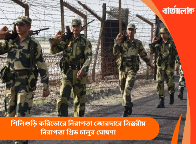 শিলিগুড়ি করিডোরে নিরাপত্তা জোরদারে ত্রিস্তরীয় নিরাপত্তা গ্রিড চালুর ঘোষণা