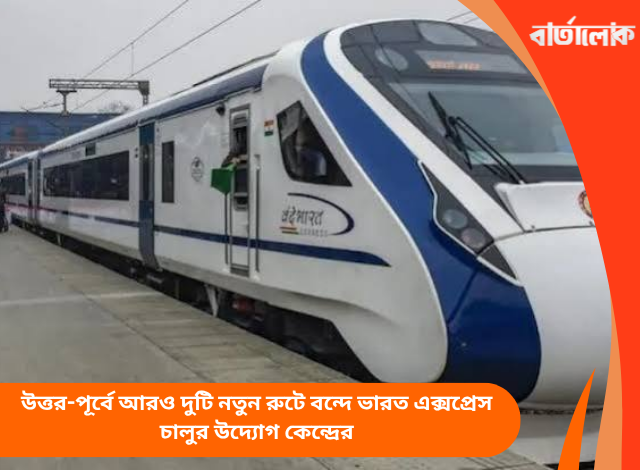 উত্তর-পূর্বে আরও দুটি নতুন রুটে বন্দে ভারত এক্সপ্রেস চালুর উদ্যোগ কেন্দ্রের