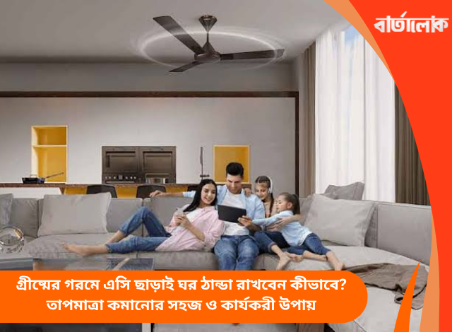 গ্রীষ্মের গরমে এসি ছাড়াই ঘর ঠান্ডা রাখবেন কীভাবে? তাপমাত্রা কমানোর সহজ ও কার্যকরী উপায়