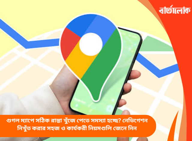 গুগল ম্যাপে সঠিক রাস্তা খুঁজে পেতে সমস্যা হচ্ছে? নেভিগেশন নিখুঁত করার সহজ ও কার্যকরী নিয়মগুলি জেনে নিন