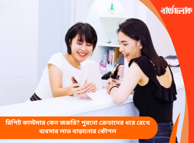রিপিট কাস্টমার কেন জরুরি? পুরনো ক্রেতাদের ধরে রেখে ব্যবসার লাভ বাড়ানোর কৌশল