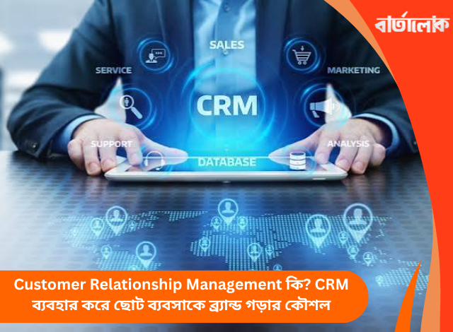 Customer Relationship Management কি? CRM ব্যবহার করে ছোট ব্যবসাকে ব্র্যান্ড গড়ার কৌশল