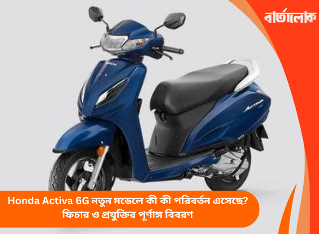 Honda Activa 6G নতুন মডেলে কী কী পরিবর্তন এসেছে? ফিচার ও প্রযুক্তির পূর্ণাঙ্গ বিবরণ