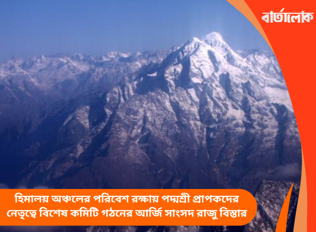 হিমালয় অঞ্চলের পরিবেশ রক্ষায় পদ্মশ্রী প্রাপকদের নেতৃত্বে বিশেষ কমিটি গঠনের আর্জি সাংসদ রাজু বিস্তার