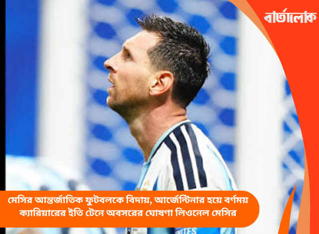 মেসির আন্তর্জাতিক ফুটবলকে বিদায়, আর্জেন্টিনার হয়ে বর্ণময় ক্যারিয়ারের ইতি টেনে অবসরের ঘোষণা লিওনেল মেসির