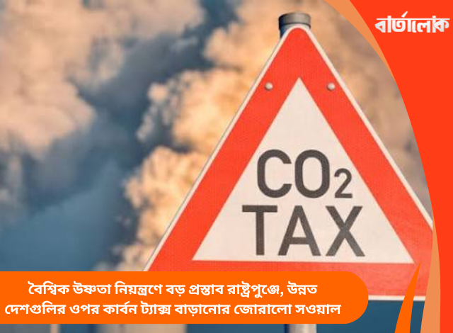 বৈশ্বিক উষ্ণতা নিয়ন্ত্রণে বড় প্রস্তাব রাষ্ট্রপুঞ্জে, উন্নত দেশগুলির ওপর কার্বন ট্যাক্স বাড়ানোর জোরালো সওয়াল