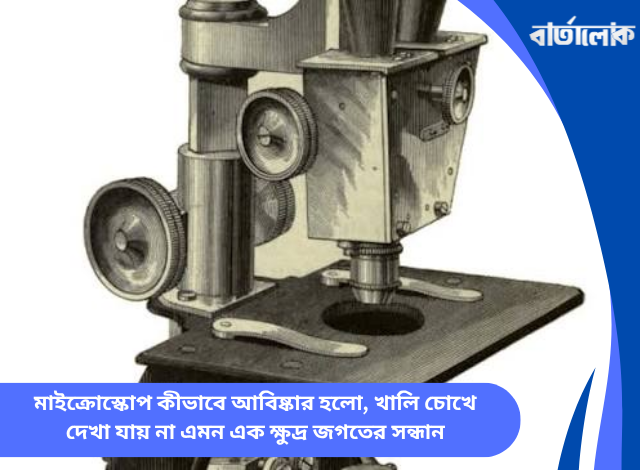 মাইক্রোস্কোপ কীভাবে আবিষ্কার হলো, খালি চোখে দেখা যায় না এমন এক ক্ষুদ্র জগতের সন্ধান