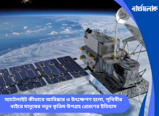 স্যাটেলাইট কীভাবে আবিষ্কার ও উৎক্ষেপণ হলো, পৃথিবীর বাইরে মানুষের নতুন কৃত্রিম উপগ্রহ প্রেরণের ইতিহাস