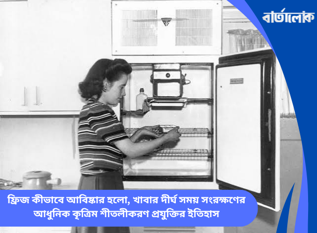 ফ্রিজ কীভাবে আবিষ্কার হলো, খাবার দীর্ঘ সময় সংরক্ষণের আধুনিক কৃত্রিম শীতলীকরণ প্রযুক্তির ইতিহাস