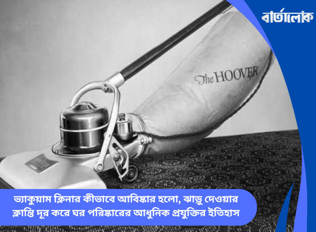 ভ্যাকুয়াম ক্লিনার কীভাবে আবিষ্কার হলো, ঝাড়ু দেওয়ার ক্লান্তি দূর করে ঘর পরিষ্কারের আধুনিক প্রযুক্তির ইতিহাস