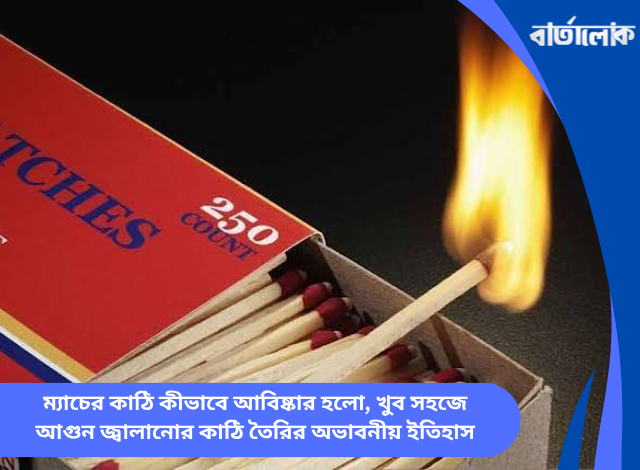 ম্যাচের কাঠি কীভাবে আবিষ্কার হলো, খুব সহজে আগুন জ্বালানোর কাঠি তৈরির অভাবনীয় ইতিহাস