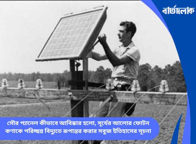 সৌর প্যানেল কীভাবে আবিষ্কার হলো, সূর্যের আলোর ফোটন কণাকে পরিচ্ছন্ন বিদ্যুতে রূপান্তর করার সবুজ ইতিহাসের সূচনা
