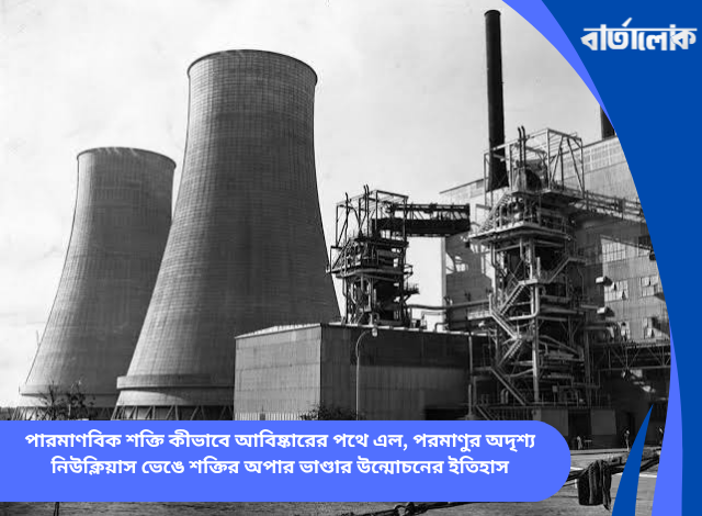 পারমাণবিক শক্তি কীভাবে আবিষ্কারের পথে এল, পরমাণুর অদৃশ্য নিউক্লিয়াস ভেঙে শক্তির অপার ভাণ্ডার উন্মোচনের ইতিহাস