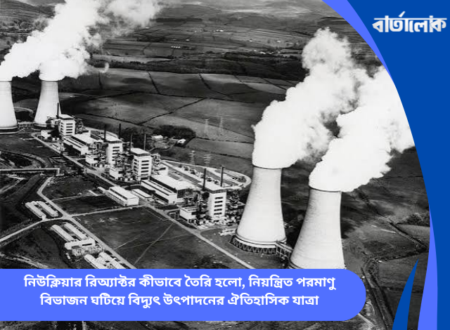নিউক্লিয়ার রিঅ্যাক্টর কীভাবে তৈরি হলো, নিয়ন্ত্রিত পরমাণু বিভাজন ঘটিয়ে বিদ্যুৎ উৎপাদনের ঐতিহাসিক যাত্রা
