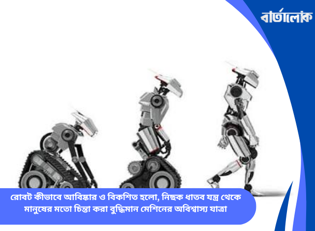 রোবট কীভাবে আবিষ্কার ও বিকশিত হলো, নিছক ধাতব যন্ত্র থেকে মানুষের মতো চিন্তা করা বুদ্ধিমান মেশিনের অবিশ্বাস্য যাত্রা