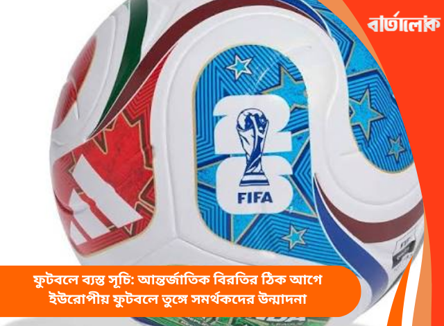 ফুটবলে ব্যস্ত সূচি: আন্তর্জাতিক বিরতির ঠিক আগে ইউরোপীয় ফুটবলে তুঙ্গে সমর্থকদের উন্মাদনা