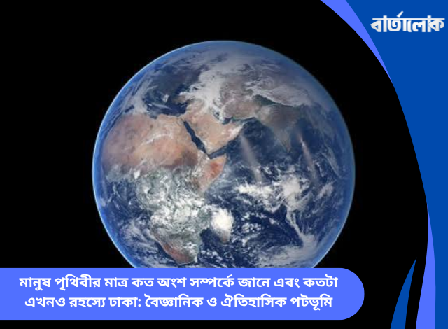 মানুষ পৃথিবীর মাত্র কত অংশ সম্পর্কে জানে এবং কতটা এখনও রহস্যে ঢাকা: বৈজ্ঞানিক ও ঐতিহাসিক পটভূমি